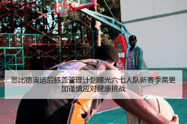 恩比德奥运后膝盖管理计划曝光六七人队新赛季需更加谨慎应对健康挑战