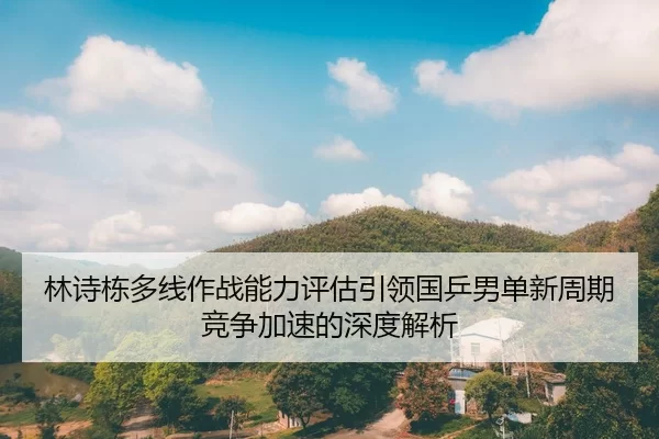 林诗栋多线作战能力评估引领国乒男单新周期竞争加速的深度解析