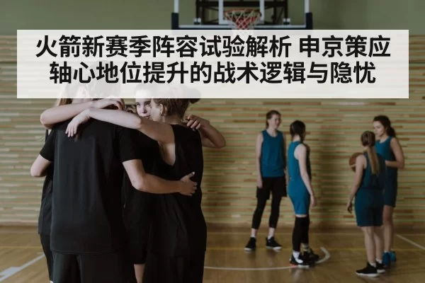 火箭新赛季阵容试验解析 申京策应轴心地位提升的战术逻辑与隐忧